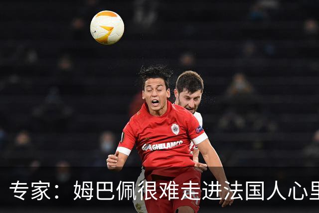 专家：姆巴佩很难走进法国人心里，他有巨大场外抱负 但差得很远