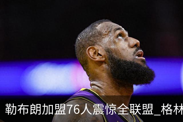 勒布朗加盟76人震惊全联盟 格林：我早知道内幕，一点都不意外