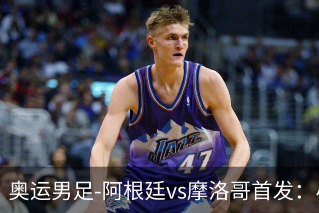 奥运男足-阿根廷vs摩洛哥首发：小蜘蛛、奥塔门迪