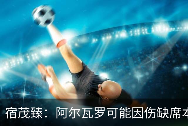 宿茂臻：阿尔瓦罗可能因伤缺席本轮，克雷桑能否出战需要评估