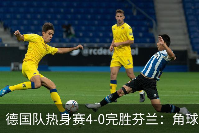 德国队热身赛4-0完胜芬兰：角球妙招与快速反击，防线零考验