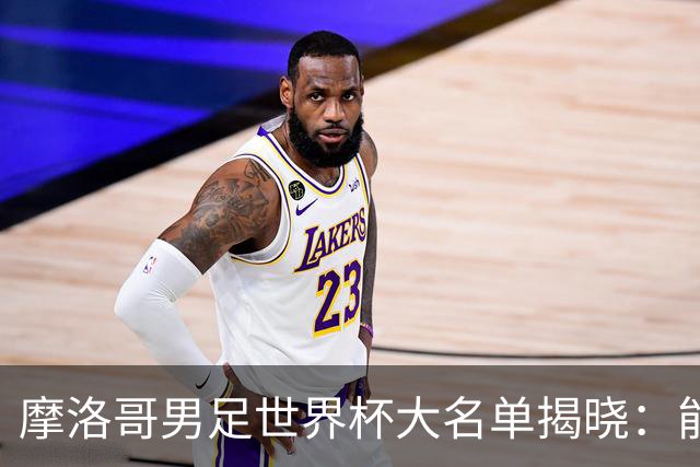摩洛哥男足世界杯大名单揭晓：能否再创辉煌？