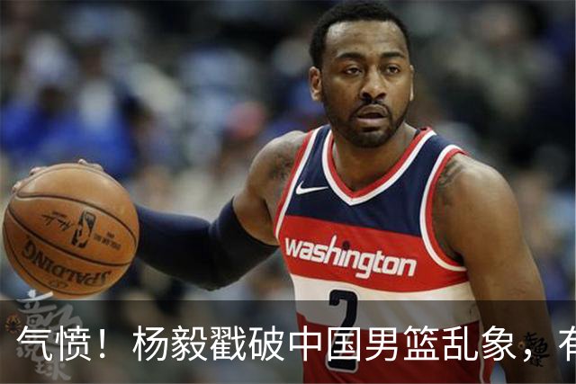 气愤！杨毅戳破中国男篮乱象，有球员装病拒绝国家队，是谁很明朗