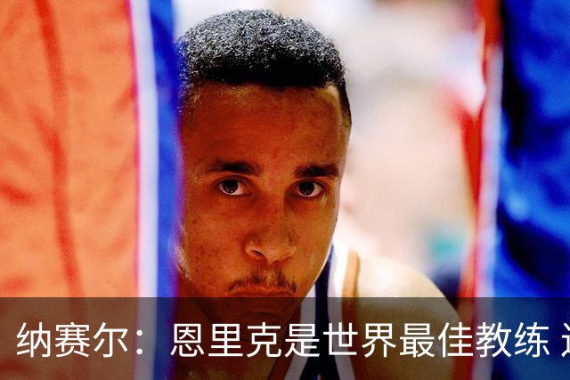 纳赛尔：恩里克是世界最佳教练 连续两次夺得欧冠太棒了