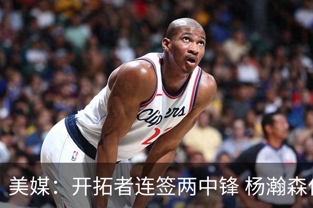 美媒：开拓者连签两中锋 杨瀚森位置岌岌可危