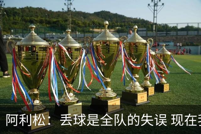 阿利松：丢球是全队的失误 现在我们必须专注于下一场比赛